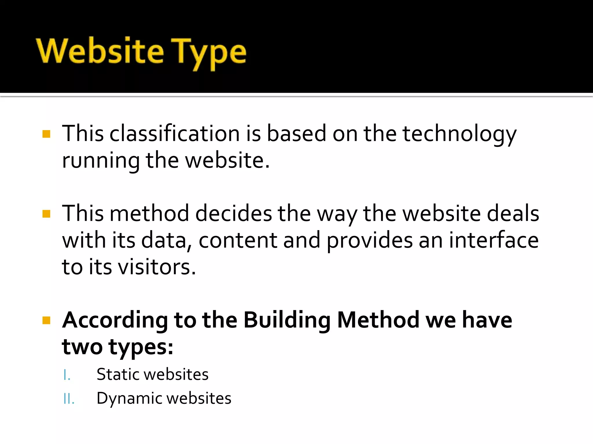    This classification is based on the technology
    running the website.

   This method decides the way the website deals
    with its data, content and provides an interface
    to its visitors.

   According to the Building Method we have
    two types:
    I.    Static websites
    II.   Dynamic websites
 