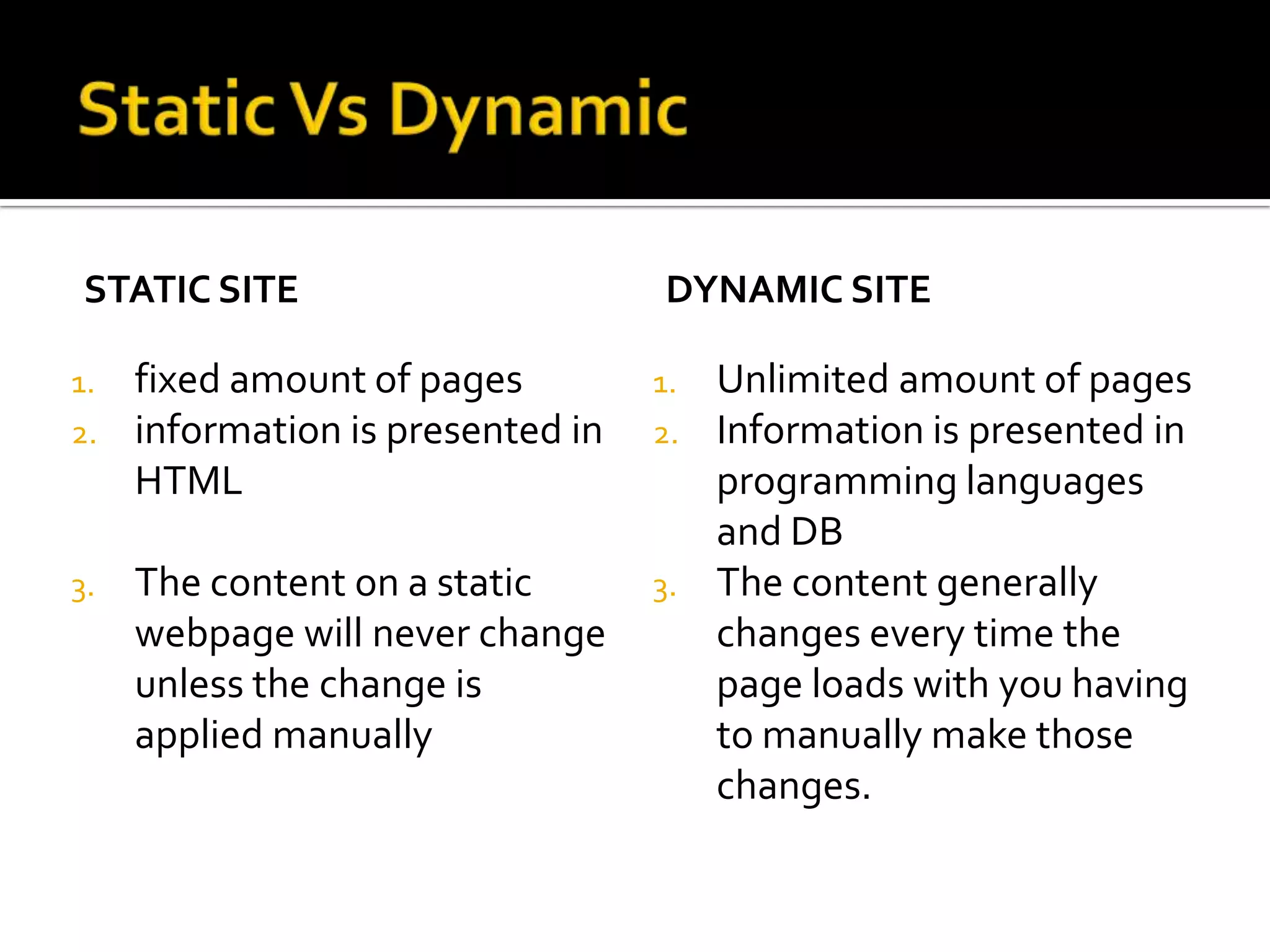 STATIC SITE                        DYNAMIC SITE

1.   fixed amount of pages         1.   Unlimited amount of pages
2.   information is presented in   2.   Information is presented in
     HTML                               programming languages
                                        and DB
3.   The content on a static       3.   The content generally
     webpage will never change          changes every time the
     unless the change is               page loads with you having
     applied manually                   to manually make those
                                        changes.
 
