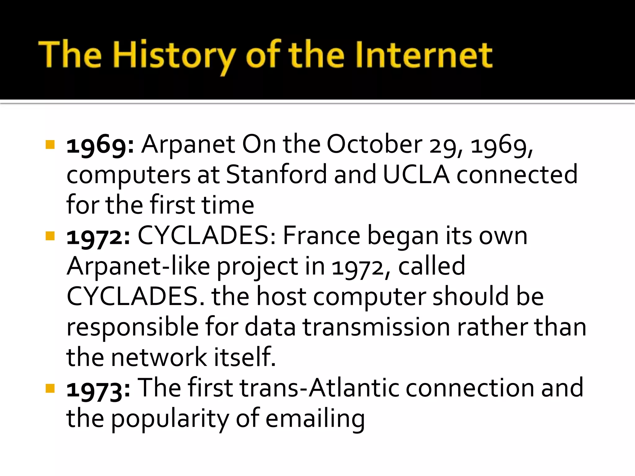    1969: Arpanet On the October 29, 1969,
    computers at Stanford and UCLA connected
    for the first time
   1972: CYCLADES: France began its own
    Arpanet-like project in 1972, called
    CYCLADES. the host computer should be
    responsible for data transmission rather than
    the network itself.
   1973: The first trans-Atlantic connection and
    the popularity of emailing
 