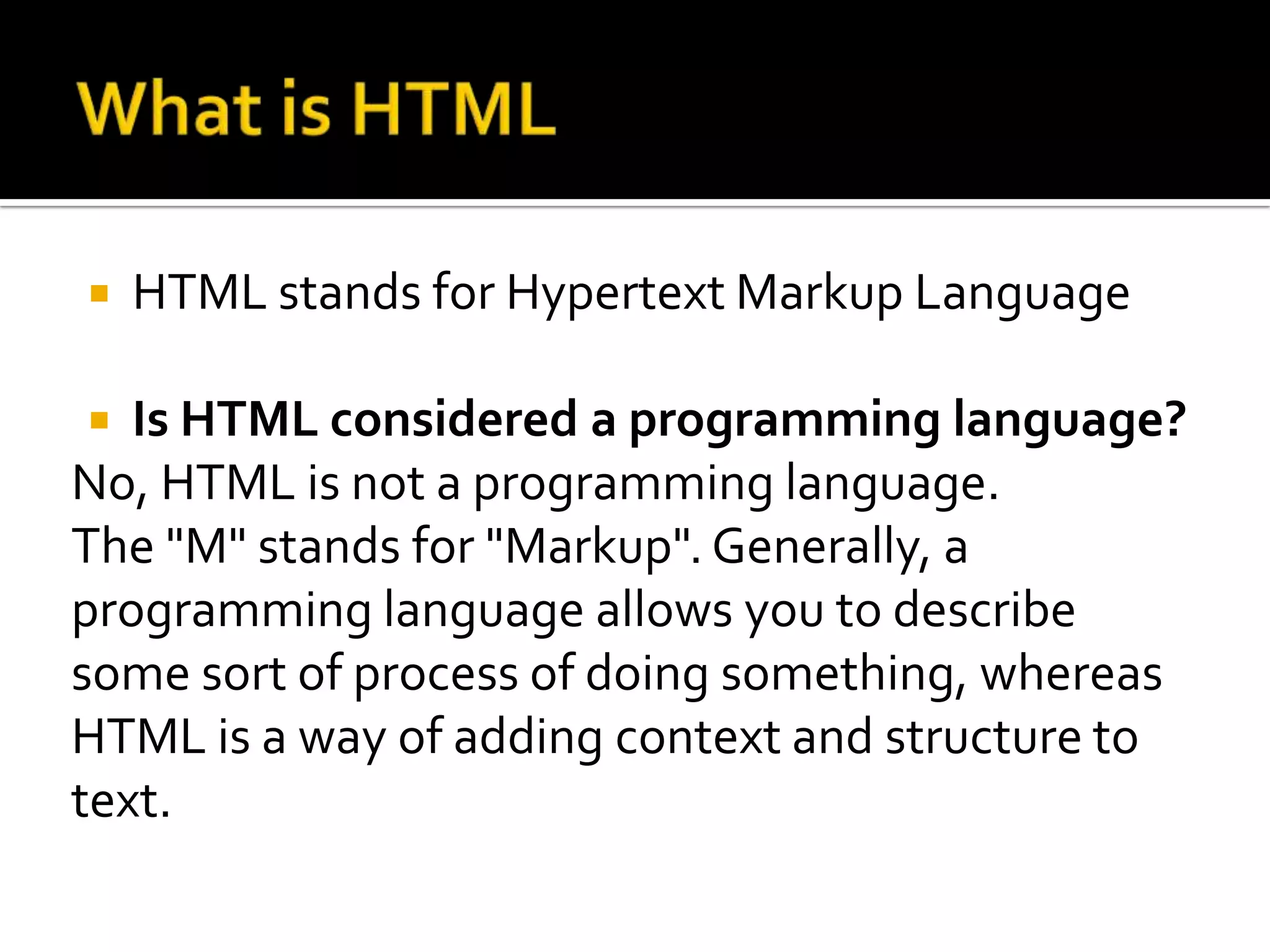    HTML stands for Hypertext Markup Language

  Is HTML considered a programming language?
No, HTML is not a programming language.
The "M" stands for "Markup". Generally, a
programming language allows you to describe
some sort of process of doing something, whereas
HTML is a way of adding context and structure to
text.
 