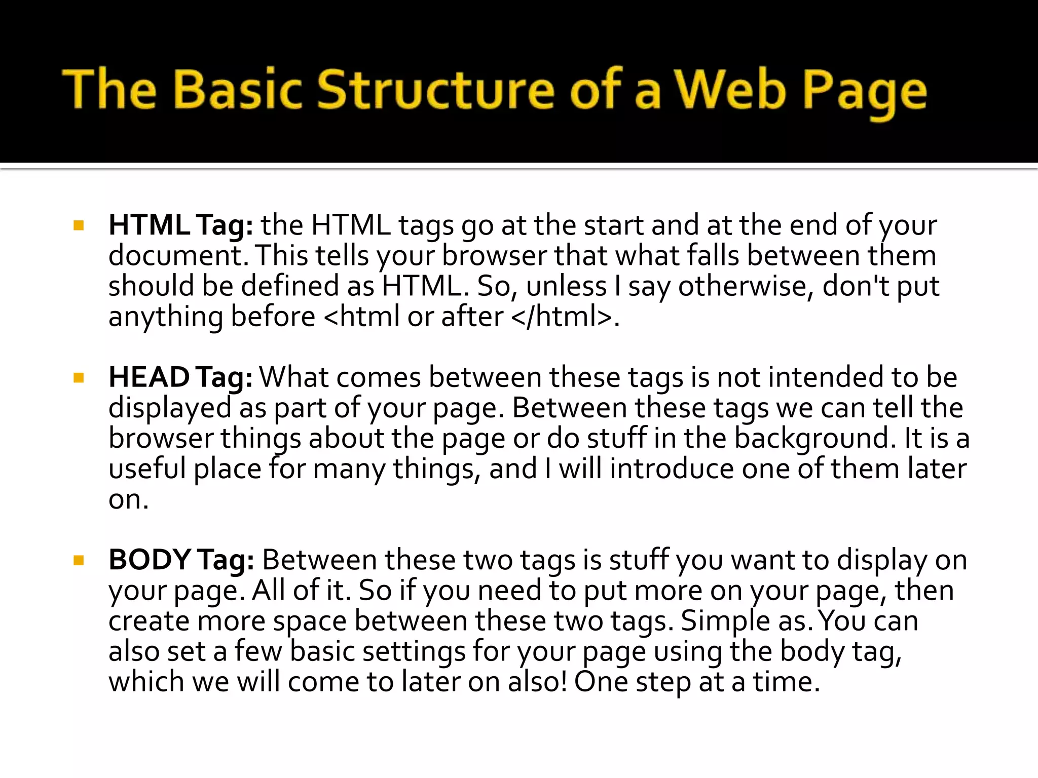   HTML Tag: the HTML tags go at the start and at the end of your
    document. This tells your browser that what falls between them
    should be defined as HTML. So, unless I say otherwise, don't put
    anything before <html or after </html>.
   HEAD Tag: What comes between these tags is not intended to be
    displayed as part of your page. Between these tags we can tell the
    browser things about the page or do stuff in the background. It is a
    useful place for many things, and I will introduce one of them later
    on.
   BODY Tag: Between these two tags is stuff you want to display on
    your page. All of it. So if you need to put more on your page, then
    create more space between these two tags. Simple as. You can
    also set a few basic settings for your page using the body tag,
    which we will come to later on also! One step at a time.
 
