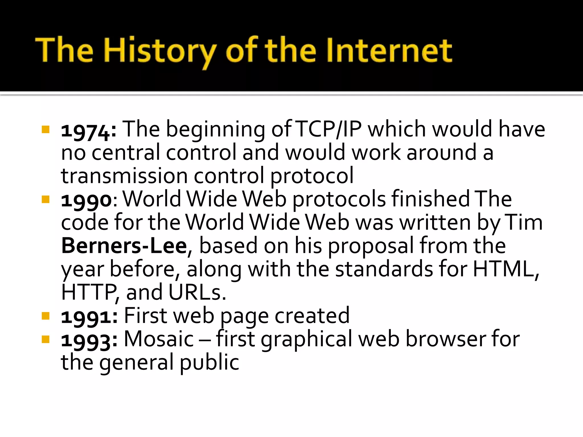  1974: The beginning of TCP/IP which would have
  no central control and would work around a
  transmission control protocol
 1990: World Wide Web protocols finished The
  code for the World Wide Web was written by Tim
  Berners-Lee, based on his proposal from the
  year before, along with the standards for HTML,
  HTTP, and URLs.
 1991: First web page created
 1993: Mosaic – first graphical web browser for
  the general public
 