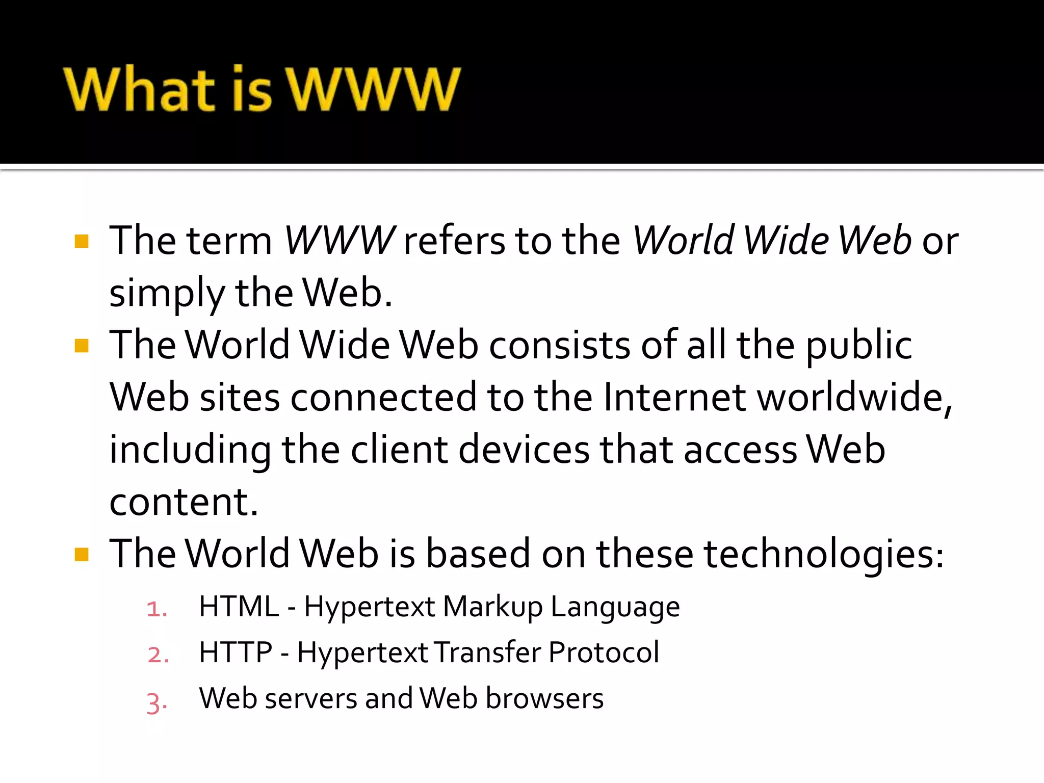    The term WWW refers to the World Wide Web or
    simply the Web.
   The World Wide Web consists of all the public
    Web sites connected to the Internet worldwide,
    including the client devices that access Web
    content.
   The World Web is based on these technologies:
      1. HTML - Hypertext Markup Language
      2. HTTP - Hypertext Transfer Protocol
      3. Web servers and Web browsers
 