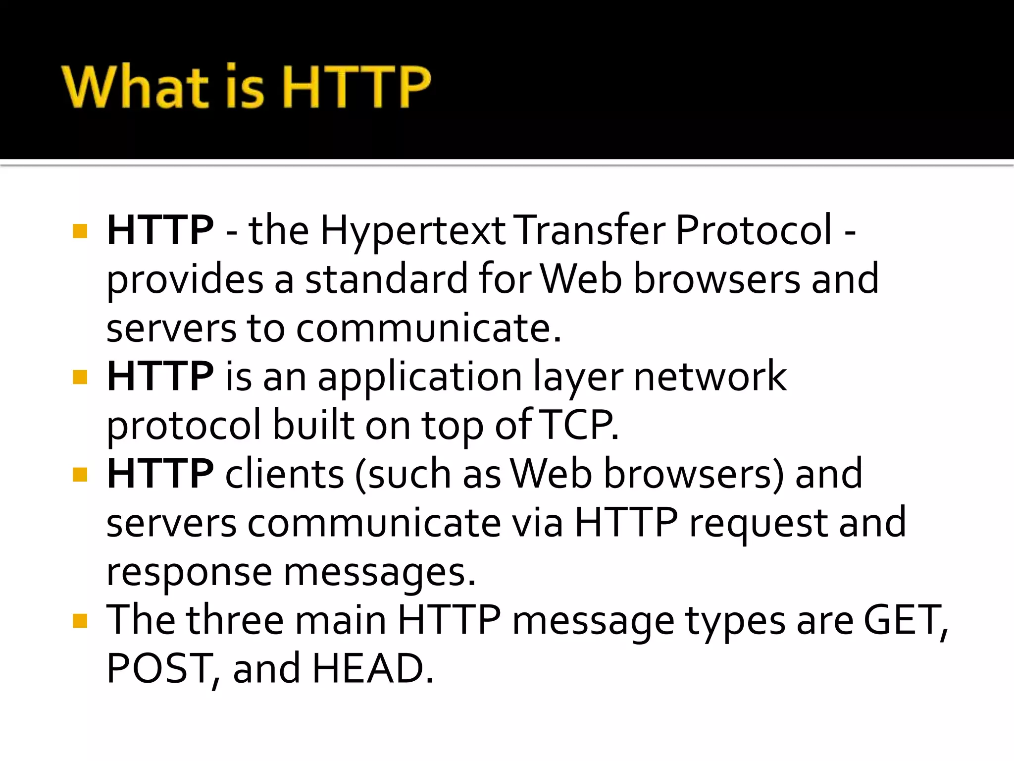    HTTP - the Hypertext Transfer Protocol -
    provides a standard for Web browsers and
    servers to communicate.
   HTTP is an application layer network
    protocol built on top of TCP.
   HTTP clients (such as Web browsers) and
    servers communicate via HTTP request and
    response messages.
   The three main HTTP message types are GET,
    POST, and HEAD.
 