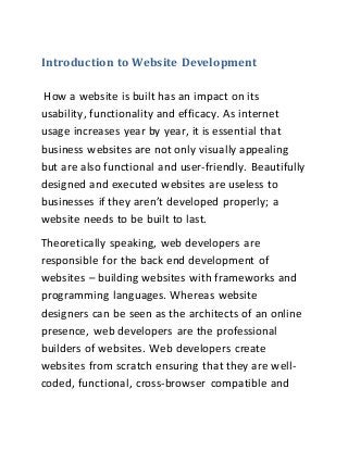 Introduction to Website Development
How a website is built has an impact on its
usability, functionality and efficacy. As internet
usage increases year by year, it is essential that
business websites are not only visually appealing
but are also functional and user-friendly. Beautifully
designed and executed websites are useless to
businesses if they aren’t developed properly; a
website needs to be built to last.
Theoretically speaking, web developers are
responsible for the back end development of
websites – building websites with frameworks and
programming languages. Whereas website
designers can be seen as the architects of an online
presence, web developers are the professional
builders of websites. Web developers create
websites from scratch ensuring that they are well-
coded, functional, cross-browser compatible and
 