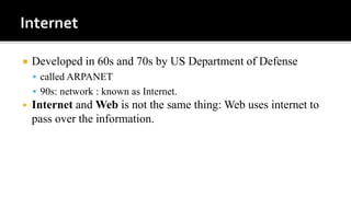  Developed in 60s and 70s by US Department of Defense
 called ARPANET
 90s: network : known as Internet.
 Internet and Web is not the same thing: Web uses internet to
pass over the information.
 