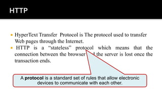  HyperText Transfer Protocol is The protocol used to transfer
Web pages through the Internet.
 HTTP is a “stateless” protocol which means that the
connection between the browser and the server is lost once the
transaction ends.
A protocol is a standard set of rules that allow electronic
devices to communicate with each other.
 
