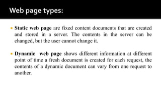 Static web page are fixed content documents that are created
and stored in a server. The contents in the server can be
changed, but the user cannot change it.
 Dynamic web page shows different information at different
point of time a fresh document is created for each request, the
contents of a dynamic document can vary from one request to
another.
 