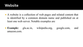  A website is a collection of web pages and related content that
is identified by a common domain name and published on at
least one web server. Notable examples are
 Example: gla.ac.in, wikipedia.org, google.com, and
amazon.com.
 