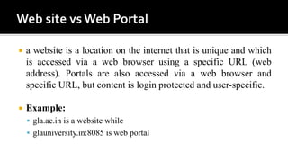  a website is a location on the internet that is unique and which
is accessed via a web browser using a specific URL (web
address). Portals are also accessed via a web browser and
specific URL, but content is login protected and user-specific.
 Example:
 gla.ac.in is a website while
 glauniversity.in:8085 is web portal
 