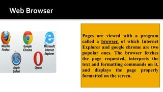 Pages are viewed with a program
called a browser, of which Internet
Explorer and google chrome are two
popular ones. The browser fetches
the page requested, interprets the
text and formatting commands on it,
and displays the page properly
formatted on the screen.
 