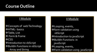 I Module
Concepts of webTechnology
HTML- basics
Table, List
 Form & Frame
CSS
Introduction to vbScript
BuildIn Functions in vbScript
- Array and String
II Module
Looping, events,
form validation using
vbScript
Introduction to javaScript
BuildIn Functions in
javaScript
Looping, events,
Form validation using javaScript
 