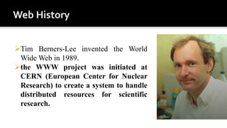 Tim Berners-Lee invented the World
Wide Web in 1989.
the WWW project was initiated at
CERN (European Center for Nuclear
Research) to create a system to handle
distributed resources for scientific
research.
 