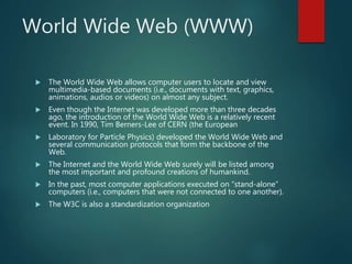 World Wide Web (WWW)
 The World Wide Web allows computer users to locate and view
multimedia-based documents (i.e., documents with text, graphics,
animations, audios or videos) on almost any subject.
 Even though the Internet was developed more than three decades
ago, the introduction of the World Wide Web is a relatively recent
event. In 1990, Tim Berners-Lee of CERN (the European
 Laboratory for Particle Physics) developed the World Wide Web and
several communication protocols that form the backbone of the
Web.
 The Internet and the World Wide Web surely will be listed among
the most important and profound creations of humankind.
 In the past, most computer applications executed on “stand-alone”
computers (i.e., computers that were not connected to one another).
 The W3C is also a standardization organization
 