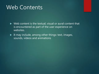 Web Contents
 Web content is the textual, visual or aural content that
is encountered as part of the user experience on
websites.
 It may include, among other things: text, images,
sounds, videos and animations
 
