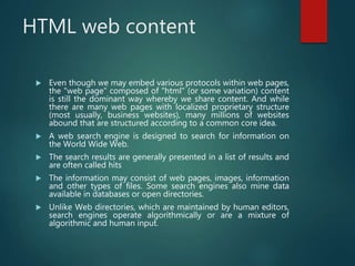 HTML web content
 Even though we may embed various protocols within web pages,
the "web page" composed of "html" (or some variation) content
is still the dominant way whereby we share content. And while
there are many web pages with localized proprietary structure
(most usually, business websites), many millions of websites
abound that are structured according to a common core idea.
 A web search engine is designed to search for information on
the World Wide Web.
 The search results are generally presented in a list of results and
are often called hits
 The information may consist of web pages, images, information
and other types of files. Some search engines also mine data
available in databases or open directories.
 Unlike Web directories, which are maintained by human editors,
search engines operate algorithmically or are a mixture of
algorithmic and human input.
 