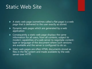Static Web Site
 A static web page (sometimes called a flat page) is a web
page that is delivered to the user exactly as stored.
 Dynamic web pages which are generated by a web
application
 Consequently a static web page displays the same
information for all users, from all contexts, subject to
modern capabilities of a web server to negotiate content-
type or language of the document where such versions
are available and the server is configured to do so.
 Static web pages are often HTML documents stored as
files in the file system and made available by the web
server over HTTP.
 