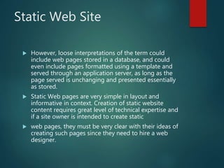 Static Web Site
 However, loose interpretations of the term could
include web pages stored in a database, and could
even include pages formatted using a template and
served through an application server, as long as the
page served is unchanging and presented essentially
as stored.
 Static Web pages are very simple in layout and
informative in context. Creation of static website
content requires great level of technical expertise and
if a site owner is intended to create static
 web pages, they must be very clear with their ideas of
creating such pages since they need to hire a web
designer.
 