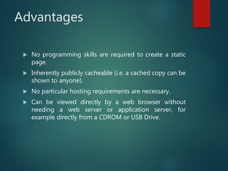 Advantages
 No programming skills are required to create a static
page.
 Inherently publicly cacheable (i.e. a cached copy can be
shown to anyone).
 No particular hosting requirements are necessary.
 Can be viewed directly by a web browser without
needing a web server or application server, for
example directly from a CDROM or USB Drive.
 