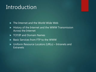 Introduction
 The Internet and the World Wide Web
 History of the Internet and the WWW Transmission
Across the Internet
 TCP/IP and Domain Names
 Basic Services from FTP to the WWW
 Uniform Resource Locators (URLs) – Intranets and
Extranets
 