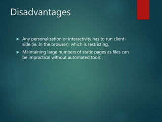 Disadvantages
 Any personalization or interactivity has to run client-
side (ie. In the browser), which is restricting.
 Maintaining large numbers of static pages as files can
be impractical without automated tools .
 