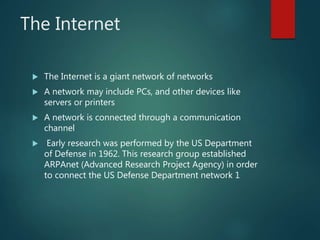 The Internet
 The Internet is a giant network of networks
 A network may include PCs, and other devices like
servers or printers
 A network is connected through a communication
channel
 Early research was performed by the US Department
of Defense in 1962. This research group established
ARPAnet (Advanced Research Project Agency) in order
to connect the US Defense Department network 1
 