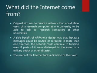 What did the Internet come
from?
 Original aim was to create a network that would allow
users of a research computer at one university to be
able to ‘talk to’ research computers at other
universities.
 A side benefit of ARPAnet’s design was that, because
messages could be routed or rerouted in more than
one direction, the network could continue to function
even if parts of it were destroyed in the event of a
military attack or other disaster.
 The users of the Internet took a direction of their own
 