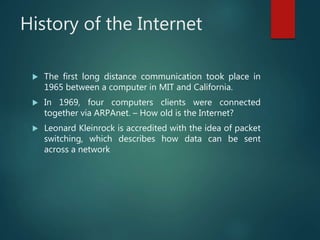 History of the Internet
 The first long distance communication took place in
1965 between a computer in MIT and California.
 In 1969, four computers clients were connected
together via ARPAnet. – How old is the Internet?
 Leonard Kleinrock is accredited with the idea of packet
switching, which describes how data can be sent
across a network
 