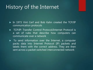 History of the Internet
 In 1973 Vint Cerf and Bob Kahn created the TCP/IP
communication protocols
 TCP/IP: Transfer Control Protocol/Internet Protocol is
a set of rules that describe how computers can
communicate over a network
 To send information over the Internet, a computer
packs data into Internet Protocol (IP) packets and
labels them with the correct address. They are then
sent across a packet switched interconnected network
 
