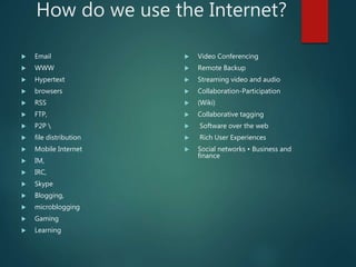 How do we use the Internet?
 Email
 WWW
 Hypertext
 browsers
 RSS
 FTP,
 P2P 
 file distribution
 Mobile Internet
 IM,
 IRC,
 Skype
 Blogging,
 microblogging
 Gaming
 Learning
 Video Conferencing
 Remote Backup
 Streaming video and audio
 Collaboration-Participation
 (Wiki)
 Collaborative tagging
 Software over the web
 Rich User Experiences
 Social networks • Business and
finance
 