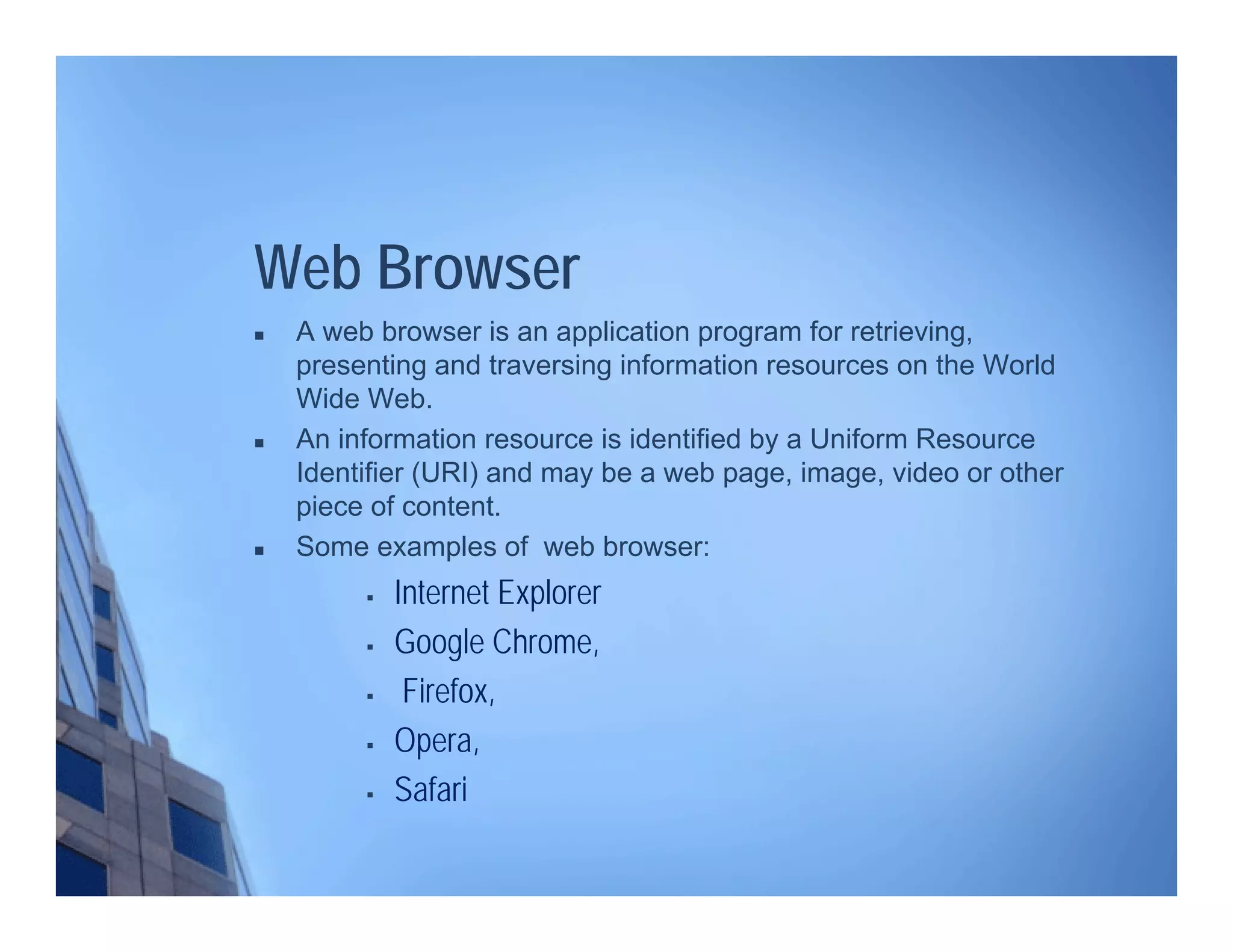 Web Browser
 A web browser is an application program for retrieving,
presenting and traversing information resources on the World
Wide Web.
 An information resource is identified by a Uniform Resource
Identifier (URI) and may be a web page, image, video or other
piece of content.
 Some examples of web browser:
 Internet Explorer
 Google Chrome,
 Firefox,
 Opera,
 Safari
 