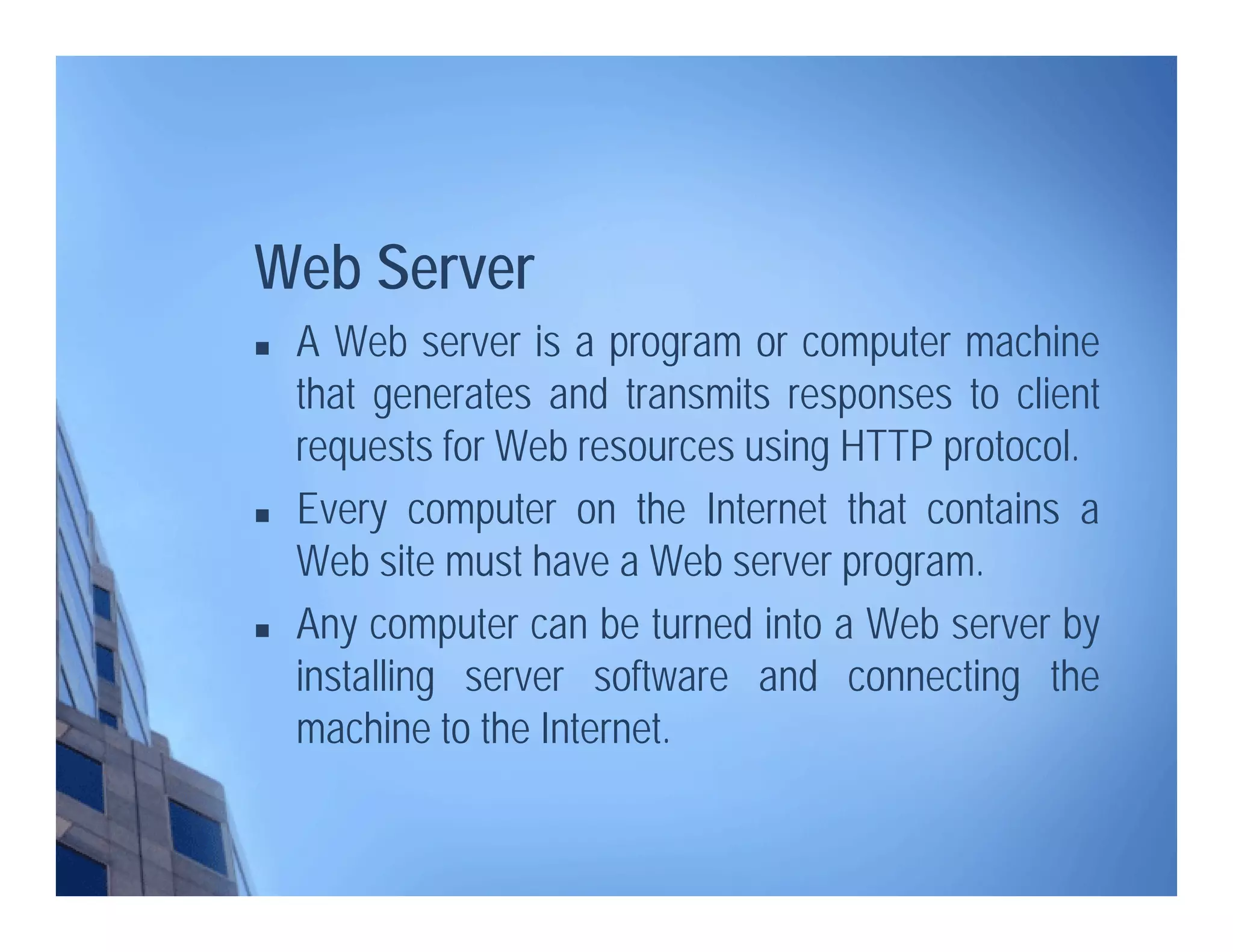 Web Server
 A Web server is a program or computer machine
that generates and transmits responses to client
requests for Web resources using HTTP protocol.
 Every computer on the Internet that contains a
Web site must have a Web server program.
 Any computer can be turned into a Web server by
installing server software and connecting the
machine to the Internet.
 