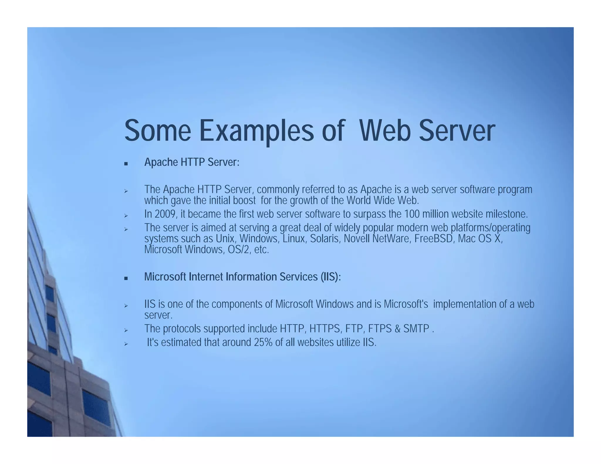 Some Examples of Web Server
 Apache HTTP Server:
 The Apache HTTP Server, commonly referred to as Apache is a web server software program
which gave the initial boost for the growth of the World Wide Web.
 In 2009, it became the first web server software to surpass the 100 million website milestone.
 The server is aimed at serving a great deal of widely popular modern web platforms/operating
systems such as Unix, Windows, Linux, Solaris, Novell NetWare, FreeBSD, Mac OS X,
Microsoft Windows, OS/2, etc.
 Microsoft Internet Information Services (IIS):
 IIS is one of the components of Microsoft Windows and is Microsoft's implementation of a web
server.
 The protocols supported include HTTP, HTTPS, FTP, FTPS & SMTP .
 It's estimated that around 25% of all websites utilize IIS.
 
