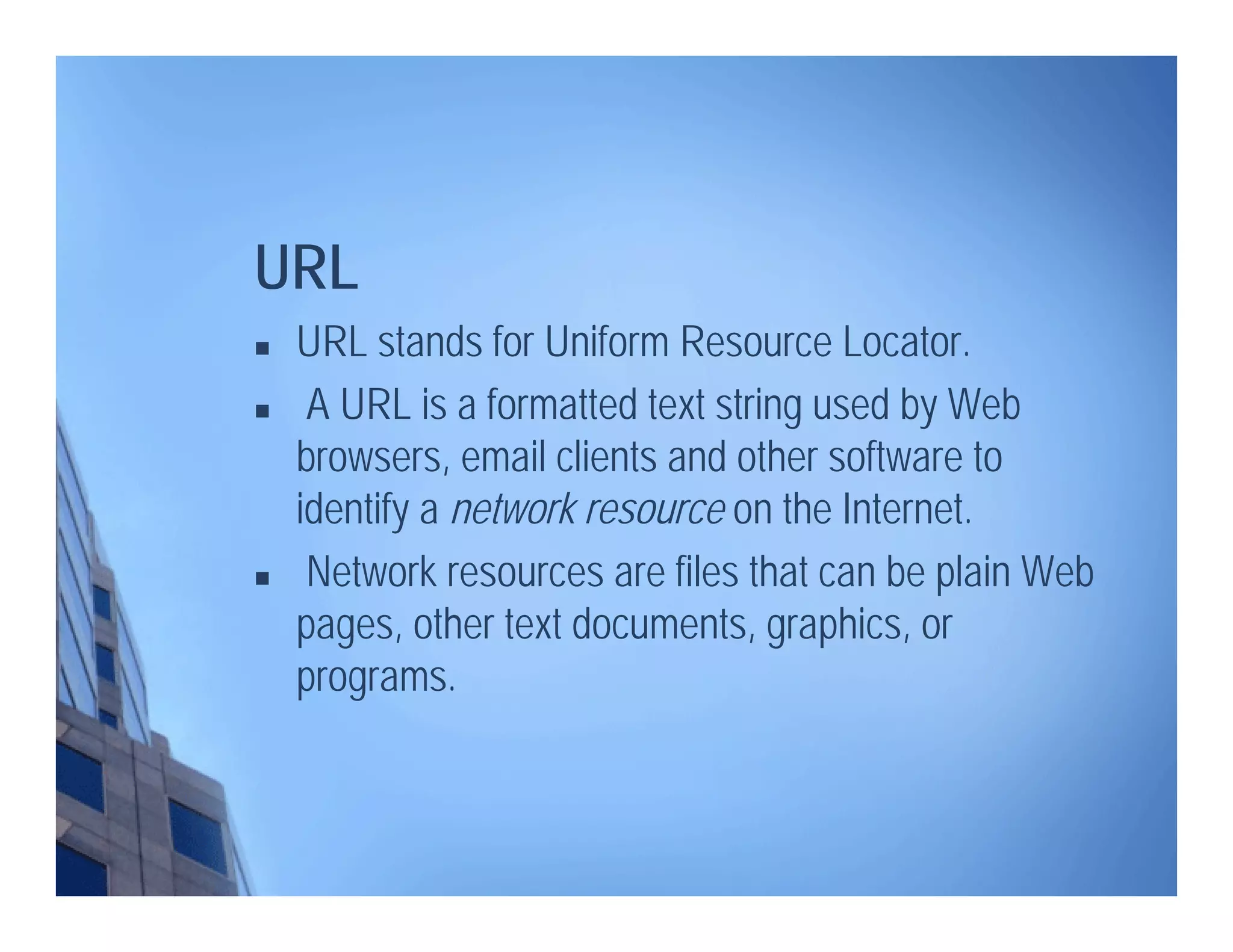  URL stands for Uniform Resource Locator.
 A URL is a formatted text string used by Web
browsers, email clients and other software to
identify a network resource on the Internet.
 Network resources are files that can be plain Web
pages, other text documents, graphics, or
programs.
URL
 