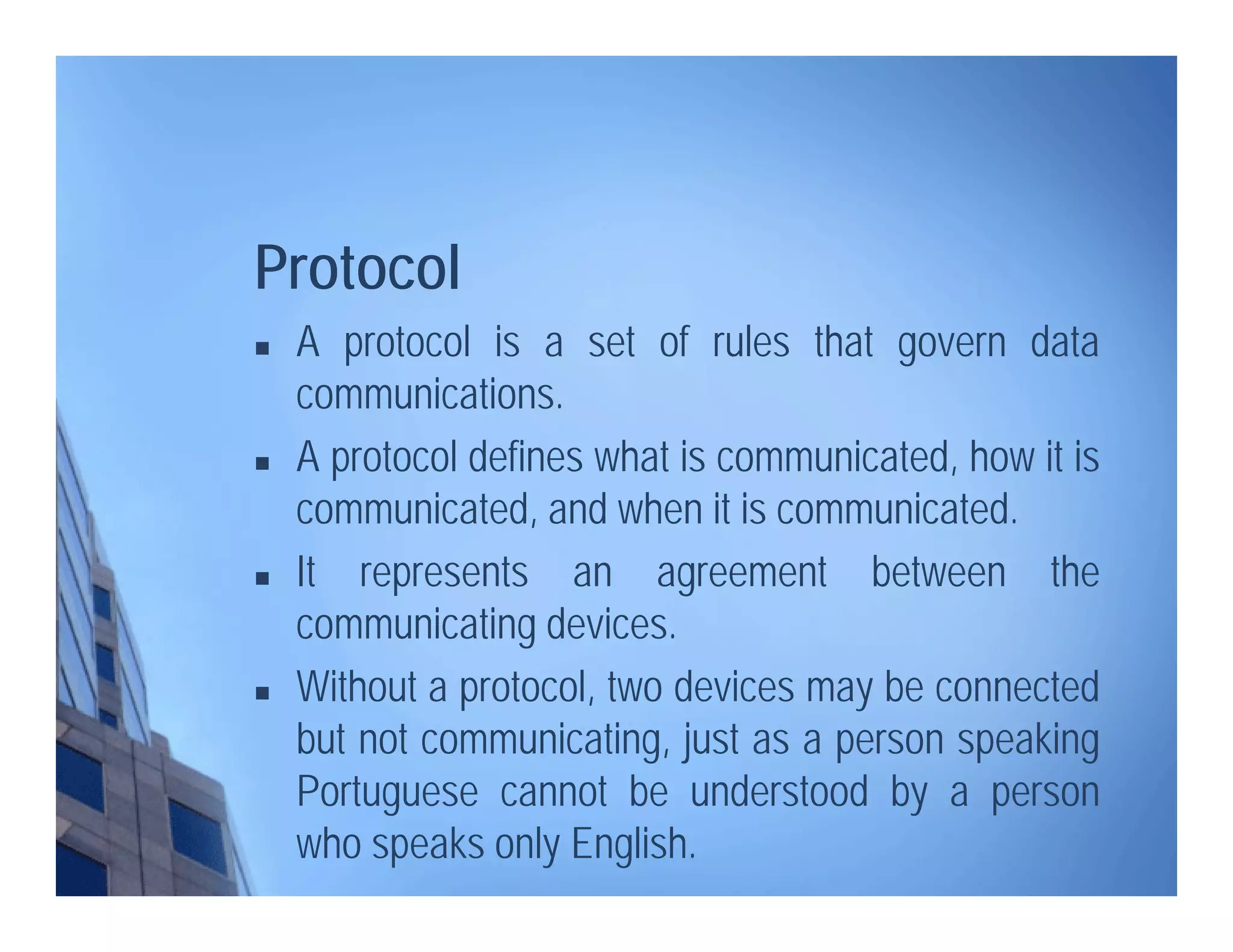 Protocol
 A protocol is a set of rules that govern data
communications.
 A protocol defines what is communicated, how it is
communicated, and when it is communicated.
 It represents an agreement between the
communicating devices.
 Without a protocol, two devices may be connected
but not communicating, just as a person speaking
Portuguese cannot be understood by a person
who speaks only English.
 