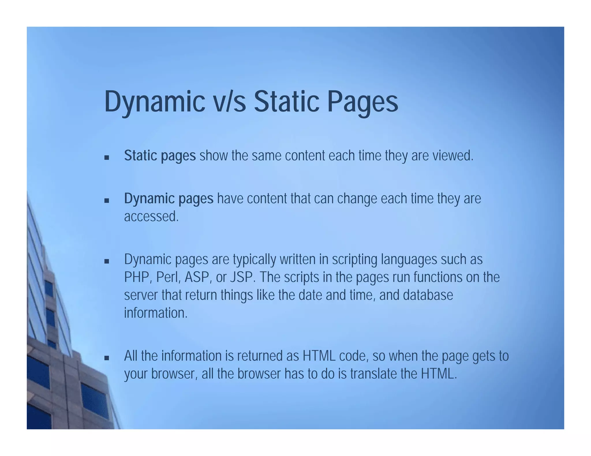  Static pages show the same content each time they are viewed.
 Dynamic pages have content that can change each time they are
accessed.
 Dynamic pages are typically written in scripting languages such as
PHP, Perl, ASP, or JSP. The scripts in the pages run functions on the
server that return things like the date and time, and database
information.
 All the information is returned as HTML code, so when the page gets to
your browser, all the browser has to do is translate the HTML.
Dynamic v/s Static Pages
 