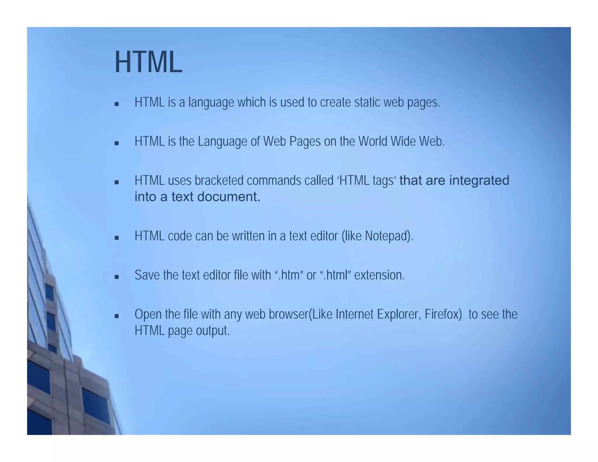 HTML
 HTML is a language which is used to create static web pages.
 HTML is the Language of Web Pages on the World Wide Web.
 HTML uses bracketed commands called ‘HTML tags’ that are integrated
into a text document.
 HTML code can be written in a text editor (like Notepad).
 Save the text editor file with “.htm” or “.html” extension.
 Open the file with any web browser(Like Internet Explorer, Firefox) to see the
HTML page output.
 