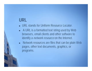  URL stands for Uniform Resource Locator.
 A URL is a formatted text string used by Web
browsers, email clients and other software to
identify a network resource on the Internet.
 Network resources are files that can be plain Web
pages, other text documents, graphics, or
programs.
URL
 