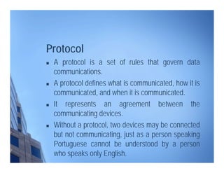 Protocol
 A protocol is a set of rules that govern data
communications.
 A protocol defines what is communicated, how it is
communicated, and when it is communicated.
 It represents an agreement between the
communicating devices.
 Without a protocol, two devices may be connected
but not communicating, just as a person speaking
Portuguese cannot be understood by a person
who speaks only English.
 