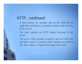 HTTP.. continued
• A web browser, for example, may be the client and an
application running on a computer hosting a web site may
be the server.
• The client submits an HTTP request message to the
server.
• The server, which provides resources such as HTML files
and other content, or performs other functions on behalf of
the client, returns a response message to the client.
 