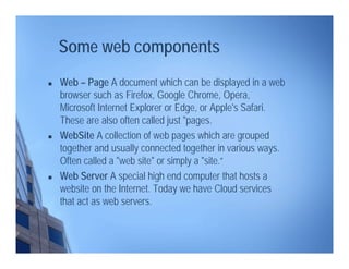 Some web components
 Web – Page A document which can be displayed in a web
browser such as Firefox, Google Chrome, Opera,
Microsoft Internet Explorer or Edge, or Apple's Safari.
These are also often called just "pages.
 WebSite A collection of web pages which are grouped
together and usually connected together in various ways.
Often called a "web site" or simply a "site.“
 Web Server A special high end computer that hosts a
website on the Internet. Today we have Cloud services
that act as web servers.
 