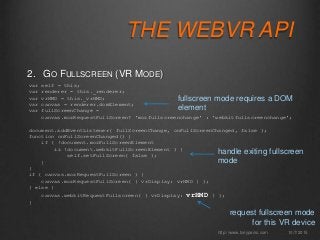 THE WEBVR API
2. GO FULLSCREEN (VR MODE)
10/7/2015http://www.tonyparisi.com
var self = this;
var renderer = this._renderer;
var vrHMD = this._vrHMD;
var canvas = renderer.domElement;
var fullScreenChange =
canvas.mozRequestFullScreen? 'mozfullscreenchange' : 'webkitfullscreenchange';
document.addEventListener( fullScreenChange, onFullScreenChanged, false );
function onFullScreenChanged() {
if ( !document.mozFullScreenElement
&& !document.webkitFullScreenElement ) {
self.setFullScreen( false );
}
}
if ( canvas.mozRequestFullScreen ) {
canvas.mozRequestFullScreen( { vrDisplay: vrHMD } );
} else {
canvas.webkitRequestFullscreen( { vrDisplay: vrHMD } );
}
handle exiting fullscreen
mode
request fullscreen mode
for this VR device
fullscreen mode requires a DOM
element
 