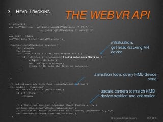 THE WEBVR API
3. HEAD TRACKING
10/7/2015http://www.tonyparisi.com
// polyfill
var getVRDevices = navigator.mozGetVRDevices /* FF */ ||
navigator.getVRDevices; /* webkit */
var self = this;
getVRDevices().then( gotVRDevices );
function gotVRDevices( devices ) {
var vrInput;
var error;
for ( var i = 0; i < devices.length; ++i ) {
if ( devices[i] instanceof PositionSensorVRDevice ) {
vrInput = devices[i]
self._vrInput = vrInput;
break; // We keep the first we encounter
}
}
}
…
// called once per tick from requestAnimationFrame()
var update = function() {
var vrState = this.getVRState();
if ( !vrState ) {
return;
}
// vrState.hmd.position contains three floats, x, y, z
setCameraPosition(vrState.hmd.position);
// vrState.hmd.rotation contains four floats, quaternion x,y,z,w
setCameraRotation(vrState.hmd.rotation);
};
initialization:
get head-tracking VR
device
update camera to match HMD
device position and orientation
animation loop: query HMD device
state
 