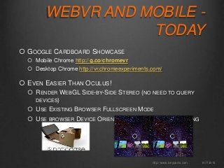 WEBVR AND MOBILE -
TODAY
 GOOGLE CARDBOARD SHOWCASE
 Mobile Chrome http://g.co/chromevr
 Desktop Chrome http://vr.chromeexperiments.com/
 EVEN EASIER THAN OCULUS!
 RENDER WEBGL SIDE-BY-SIDE STEREO (NO NEED TO QUERY
DEVICES)
 USE EXISTING BROWSER FULLSCREEN MODE
 USE BROWSER DEVICE ORIENTATION API FOR HEAD TRACKING
10/7/2015http://www.tonyparisi.com
 