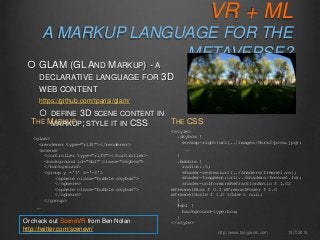 VR + ML
A MARKUP LANGUAGE FOR THE
METAVERSE?
10/7/2015http://www.tonyparisi.com
 GLAM (GL AND MARKUP) - A
DECLARATIVE LANGUAGE FOR 3D
WEB CONTENT
https://github.com/tparisi/glam/
 DEFINE 3D SCENE CONTENT IN
MARKUP; STYLE IT IN CSS
<glam>
<renderer type="rift"></renderer>
<scene>
<controller type="rift"></controller>
<background id="sb1" class="skybox">
</background>
<group y ='1' z='-3'>
<sphere class="bubble skybox”>
</sphere>
<sphere class="bubble skybox”>
</sphere>
</group>
…
THE MARKUP
<style>
.skybox {
envmap-right:url(../images/Park2/posx.jpg);
…
}
.bubble {
radius:.5;
shader-vertex:url(../shaders/fresnel.vs);
shader-fragment:url(../shaders/fresnel.fs);
shader-uniforms:mRefractionRatio f 1.02
mFresnelBias f 0.1 mFresnelPower f 2.0
mFresnelScale f 1.0 tCube t null;
}
#sb1 {
background-type:box;
}
</style>
THE CSS
Or check out SceneVR from Ben Nolan
http://twitter.com/scenevr/
 