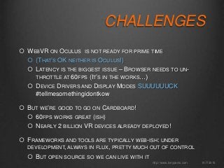CHALLENGES
 WEBVR ON OCULUS IS NOT READY FOR PRIME TIME
 (THAT’S OK NEITHER IS OCULUS!)
 LATENCY IS THE BIGGEST ISSUE – BROWSER NEEDS TO UN-
THROTTLE AT 60FPS (IT’S IN THE WORKS…)
 DEVICE DRIVERS AND DISPLAY MODES SUUUUUUCK
#tellmesomethingidontkow
 BUT WE’RE GOOD TO GO ON CARDBOARD!
 60FPS WORKS GREAT (ISH)
 NEARLY 2 BILLION VR DEVICES ALREADY DEPLOYED!
 FRAMEWORKS AND TOOLS ARE TYPICALLY WEB-ISH: UNDER
DEVELOPMENT, ALWAYS IN FLUX, PRETTY MUCH OUT OF CONTROL
 BUT OPEN SOURCE SO WE CAN LIVE WITH IT
10/7/2015http://www.tonyparisi.com
 