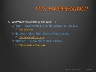 IT’S HAPPENING!
 WEBVR APPLICATIONS IN THE WILD… !
 VIZOR – CREATE AND SHARE VR CONTENT ON THE WEB
 http://vizor.io/
 BELOOLA – MULTI-USER SOCIAL VIRTUAL WORLD
 http://www.beloola.com/
 VRCHIVE – SOCIAL 360 PHOTO SHARING
 http://signup.vrchive.com/
10/7/2015http://www.tonyparisi.com
 
