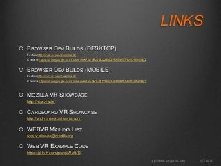 LINKS
 BROWSER DEV BUILDS (DESKTOP)
Firefox http://mozvr.com/downloads/
Chrome https://drive.google.com/folderview?id=0BzudLt22BqGRbW9WTHMtOWMzNjQ
 BROWSER DEV BUILDS (MOBILE)
Firefox http://mozvr.com/downloads/
Chrome https://drive.google.com/folderview?id=0BzudLt22BqGRbW9WTHMtOWMzNjQ
 MOZILLA VR SHOWCASE
http://mozvr.com/
 CARDBOARD VR SHOWCASE
http://vr.chromeexperiments.com/
 WEBVR MAILING LIST
web-vr-discuss@mozilla.org
 WEB VR EXAMPLE CODE
https://github.com/tparisi/WebVR
10/7/2015http://www.tonyparisi.com
 