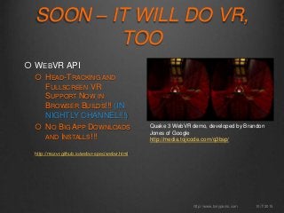  WEBVR API
 HEAD-TRACKING AND
FULLSCREEN VR
SUPPORT NOW IN
BROWSER BUILDS!!! (IN
NIGHTLY CHANNEL!!!)
 NO BIG APP DOWNLOADS
AND INSTALLS!!!
http://mozvr.github.io/webvr-spec/webvr.html
10/7/2015http://www.tonyparisi.com
SOON – IT WILL DO VR,
TOO
Quake 3 WebVR demo, developed by Brandon
Jones of Google
http://media.tojicode.com/q3bsp/
 