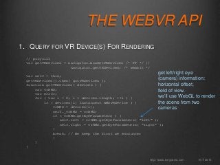 THE WEBVR API
1. QUERY FOR VR DEVICE(S) FOR RENDERING
10/7/2015http://www.tonyparisi.com
// polyfill
var getVRDevices = navigator.mozGetVRDevices /* FF */ ||
navigator.getVRDevices; /* webkit */
var self = this;
getVRDevices().then( gotVRDevices );
function gotVRDevices( devices ) {
var vrHMD;
var error;
for ( var i = 0; i < devices.length; ++i ) {
if ( devices[i] instanceof HMDVRDevice ) {
vrHMD = devices[i];
self._vrHMD = vrHMD;
if ( vrHMD.getEyeParameters ) {
self.left = vrHMD.getEyeParameters( "left" );
self.right = vrHMD.getEyeParameters( "right" );
}
break; // We keep the first we encounter
}
}
}
get left/right eye
(camera) information:
horizontal offset,
field of view.
we’ll use WebGL to render
the scene from two
cameras
 